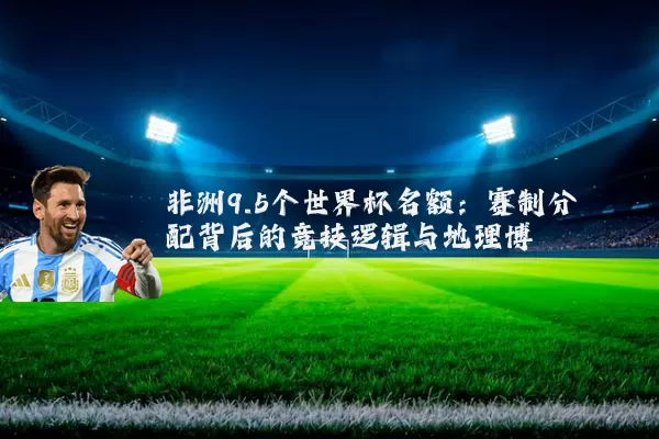 非洲9.5个世界杯名额：赛制分配背后的竞技逻辑与地理博弈
