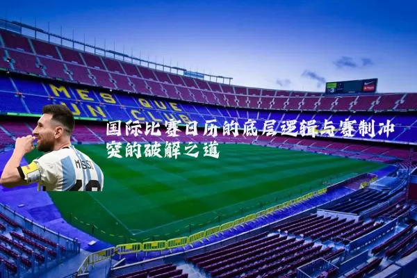 国际比赛日历的底层逻辑与赛制冲突的破解之道